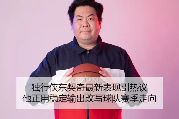 独行侠东契奇最新表现引热议 他正用稳定输出改写球队赛季走向