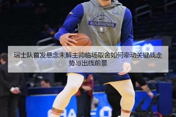 瑞士队首发悬念未解主帅临场取舍如何牵动关键战走势与出线前景